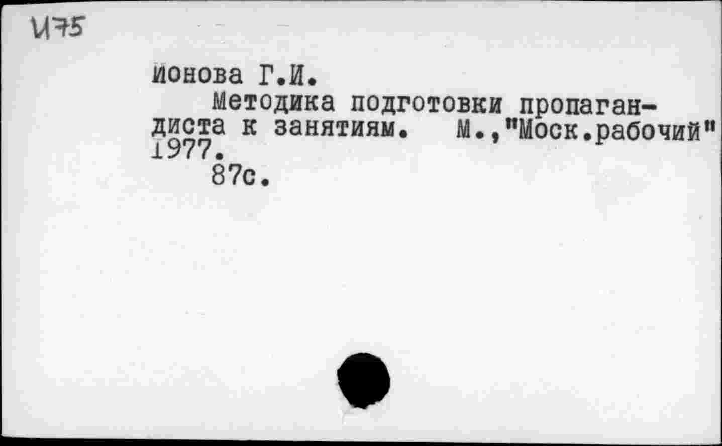 ﻿ионова Г.И.
Методика подготовки пропагандиста к занятиям. М.."Моск.рабочий 1977.
87с.